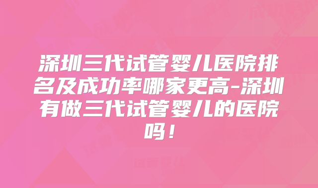 深圳三代试管婴儿医院排名及成功率哪家更高-深圳有做三代试管婴儿的医院吗！