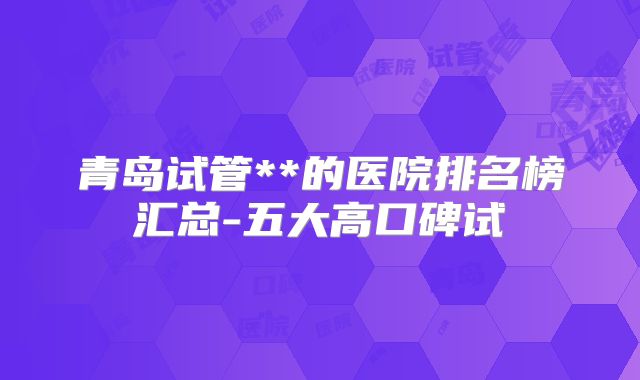 青岛试管**的医院排名榜汇总-五大高口碑试