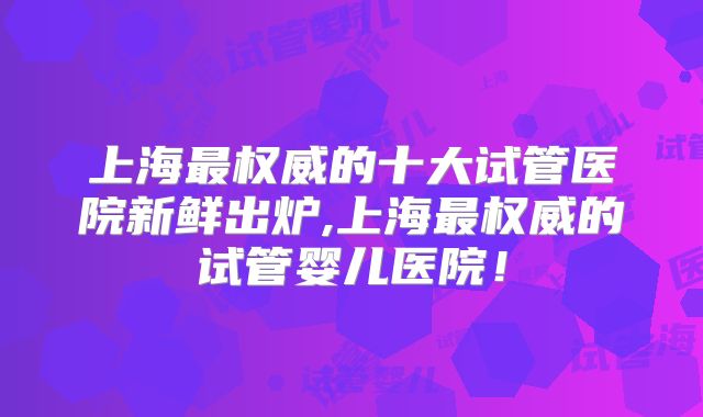 上海最权威的十大试管医院新鲜出炉,上海最权威的试管婴儿医院！