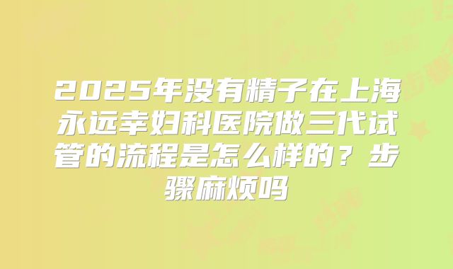 2025年没有精子在上海永远幸妇科医院做三代试管的流程是怎么样的？步骤麻烦吗