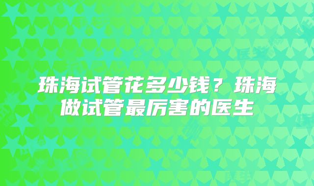 珠海试管花多少钱？珠海做试管最厉害的医生