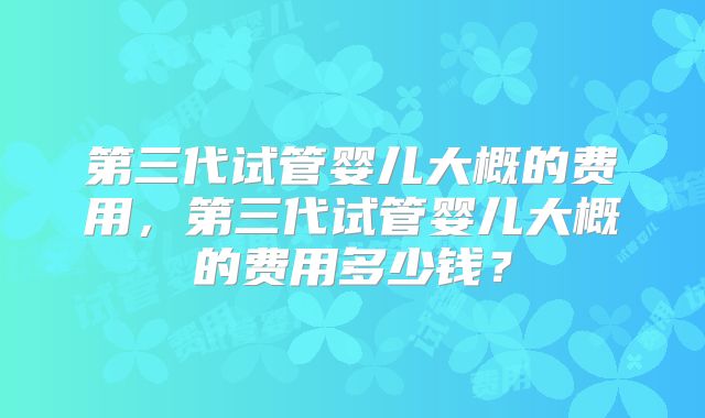 第三代试管婴儿大概的费用，第三代试管婴儿大概的费用多少钱？