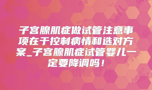 子宫腺肌症做试管注意事项在于控制病情和选对方案_子宫腺肌症试管婴儿一定要降调吗!