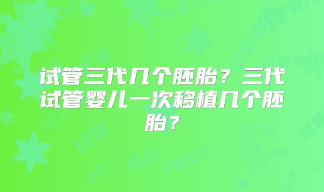 试管三代几个胚胎？三代试管婴儿一次移植几个胚胎？