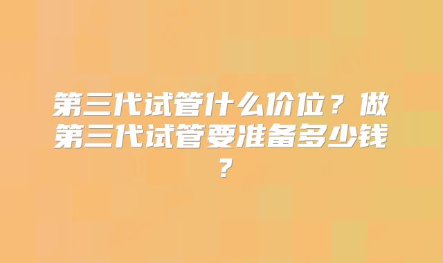 第三代试管什么价位?做第三代试管要准备多少钱?