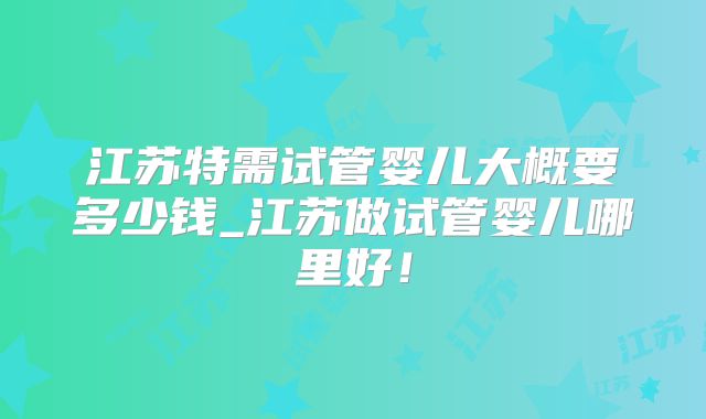 江苏特需试管婴儿大概要多少钱_江苏做试管婴儿哪里好！