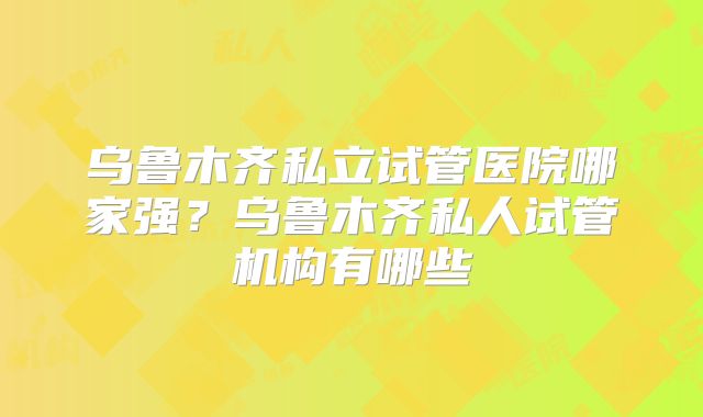 乌鲁木齐私立试管医院哪家强?乌鲁木齐私人试管机构有哪些