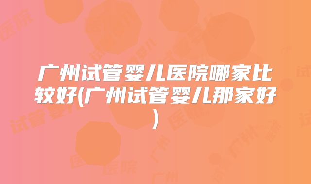 广州试管婴儿医院哪家比较好(广州试管婴儿那家好)