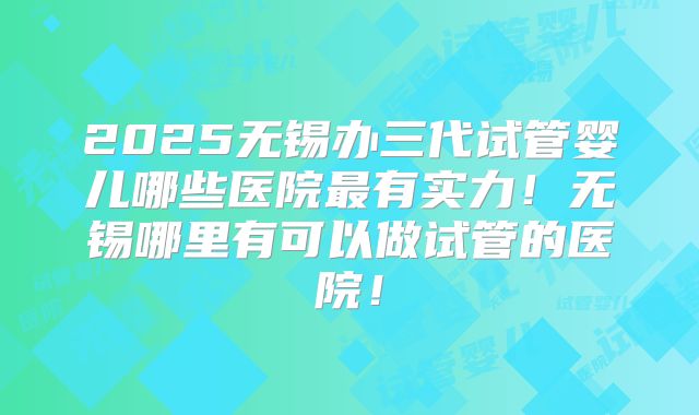 2025无锡办三代试管婴儿哪些医院最有实力！无锡哪里有可以做试管的医院！