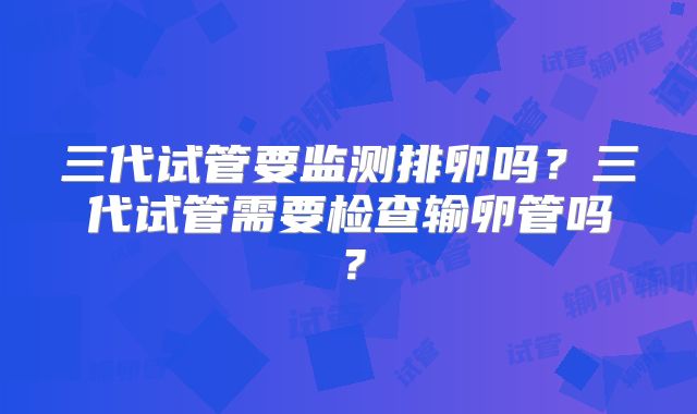 三代试管要监测排卵吗？三代试管需要检查输卵管吗？
