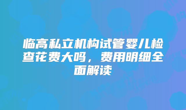 临高私立机构试管婴儿检查花费大吗，费用明细全面解读