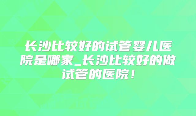 长沙比较好的试管婴儿医院是哪家_长沙比较好的做试管的医院！
