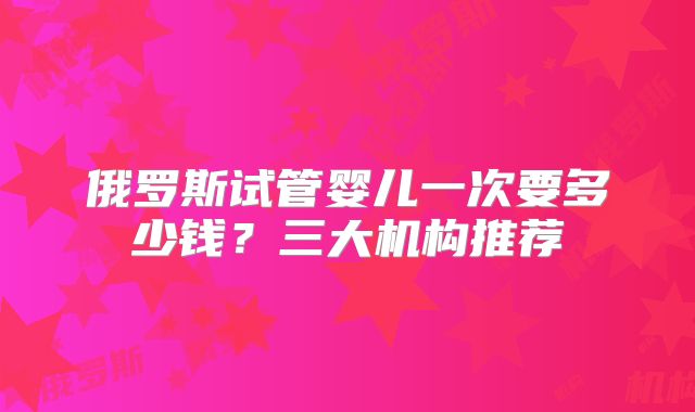 俄罗斯试管婴儿一次要多少钱？三大机构推荐