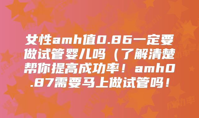 女性amh值0.86一定要做试管婴儿吗（了解清楚帮你提高成功率！amh0.87需要马上做试管吗！