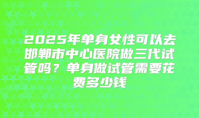 2025年单身女性可以去邯郸市中心医院做三代试管吗？单身做试管需要花费多少钱