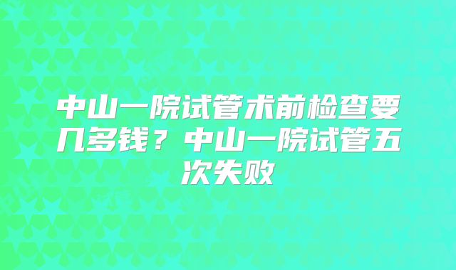 中山一院试管术前检查要几多钱？中山一院试管五次失败