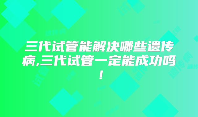 三代试管能解决哪些遗传病,三代试管一定能成功吗!