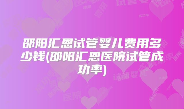 邵阳汇恩试管婴儿费用多少钱(邵阳汇恩医院试管成功率)