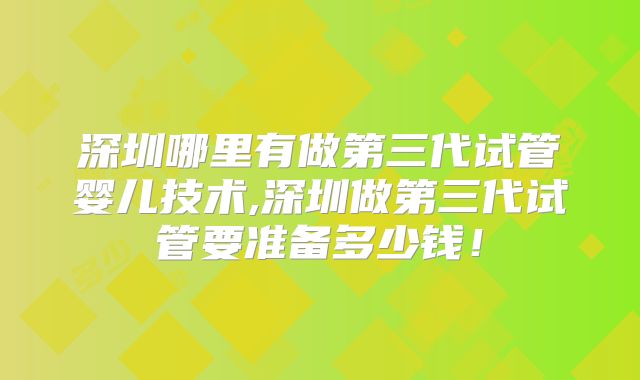 深圳哪里有做第三代试管婴儿技术,深圳做第三代试管要准备多少钱！