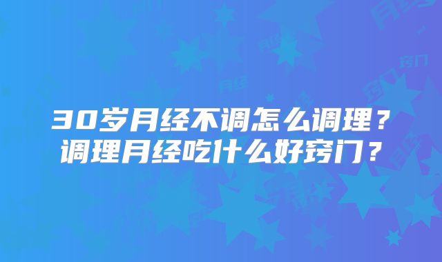 30岁月经不调怎么调理？调理月经吃什么好窍门？