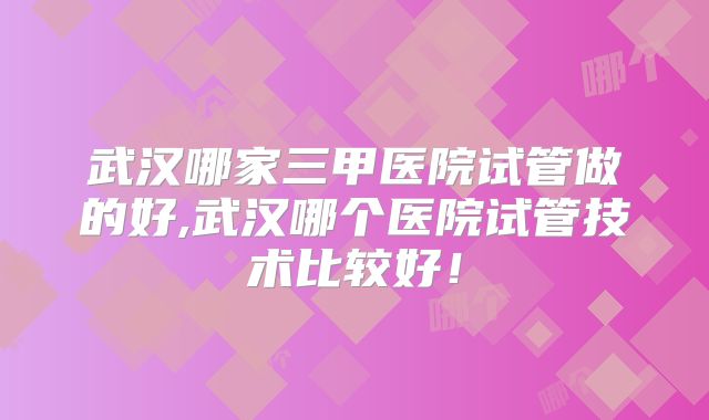 武汉哪家三甲医院试管做的好,武汉哪个医院试管技术比较好!