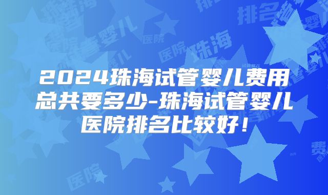 2024珠海试管婴儿费用总共要多少-珠海试管婴儿医院排名比较好!
