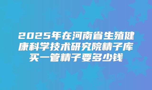 2025年在河南省生殖健康科学技术研究院精子库买一管精子要多少钱