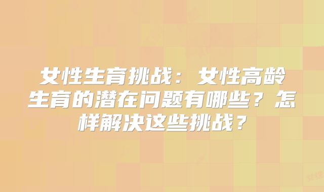 女性生育挑战：女性高龄生育的潜在问题有哪些？怎样解决这些挑战？