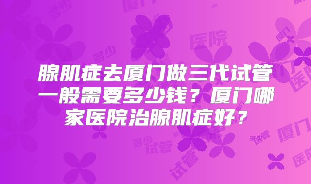 腺肌症去厦门做三代试管一般需要多少钱？厦门哪家医院治腺肌症好？