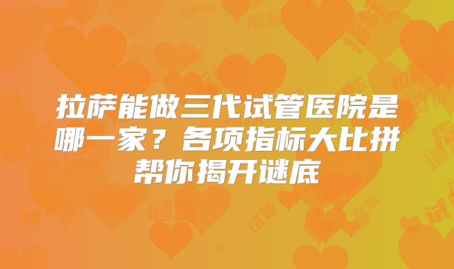 拉萨能做三代试管医院是哪一家？各项指标大比拼帮你揭开谜底