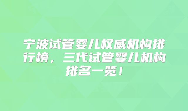宁波试管婴儿权威机构排行榜，三代试管婴儿机构排名一览！