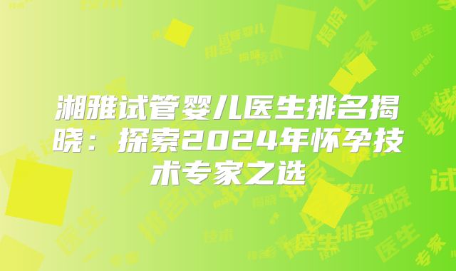 湘雅试管婴儿医生排名揭晓：探索2024年怀孕技术专家之选