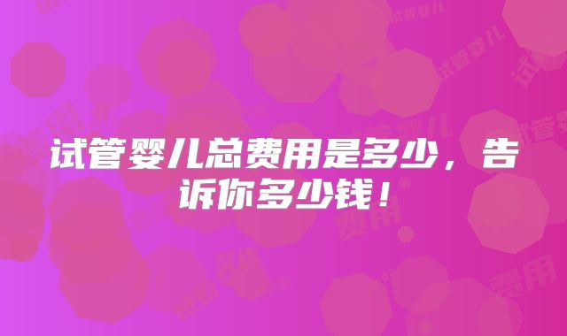 试管婴儿总费用是多少，告诉你多少钱！