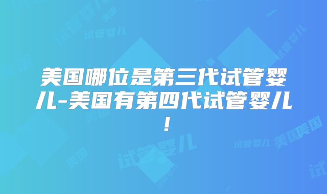 美国哪位是第三代试管婴儿-美国有第四代试管婴儿！