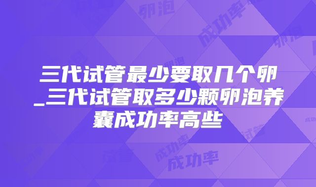 三代试管最少要取几个卵_三代试管取多少颗卵泡养囊成功率高些