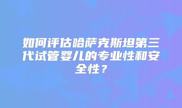 如何评估哈萨克斯坦第三代试管婴儿的专业性和安全性?