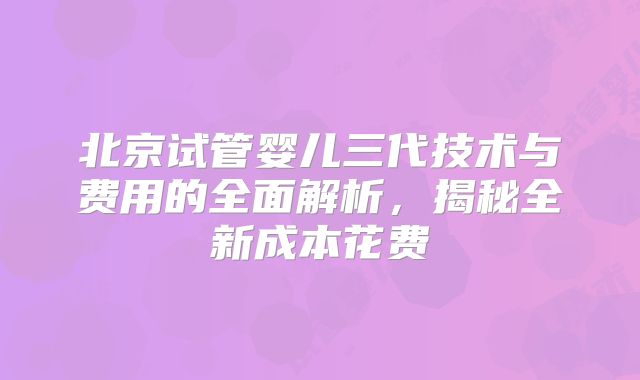北京试管婴儿三代技术与费用的全面解析，揭秘全新成本花费