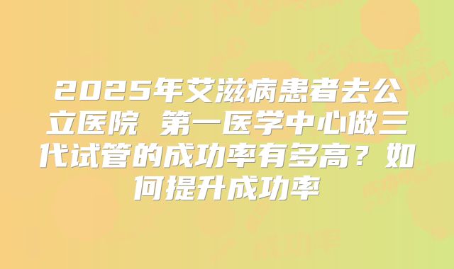 2025年艾滋病患者去公立医院 第一医学中心做三代试管的成功率有多高？如何提升成功率