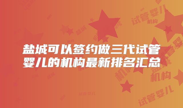 盐城可以签约做三代试管婴儿的机构最新排名汇总