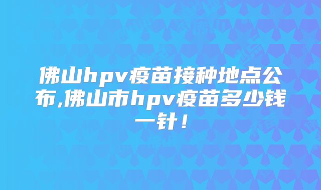 佛山hpv疫苗接种地点公布,佛山市hpv疫苗多少钱一针！