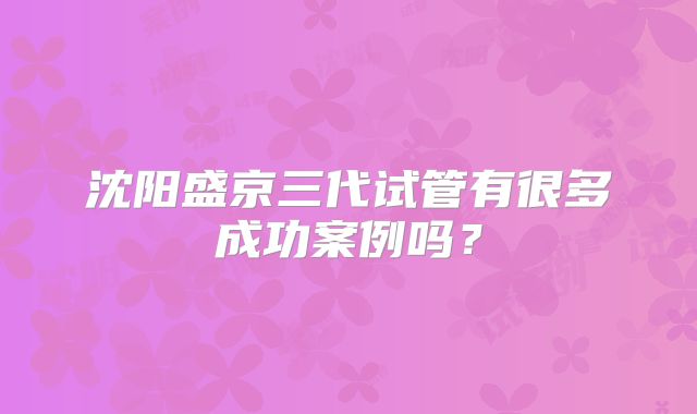 沈阳盛京三代试管有很多成功案例吗？