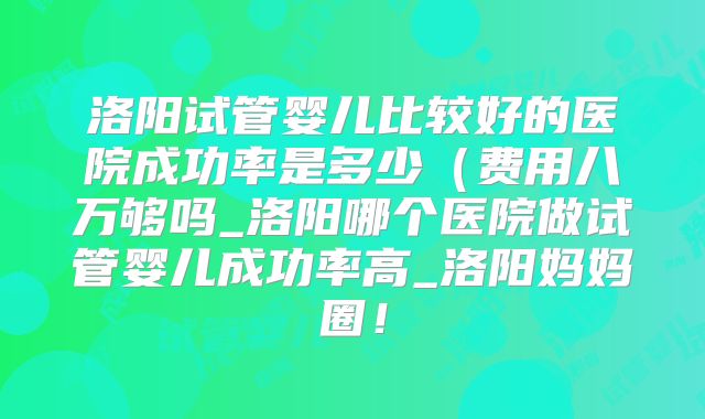 洛阳试管婴儿比较好的医院成功率是多少(费用八万够吗_洛阳哪个医院做试管婴儿成功率高_洛阳妈妈圈!