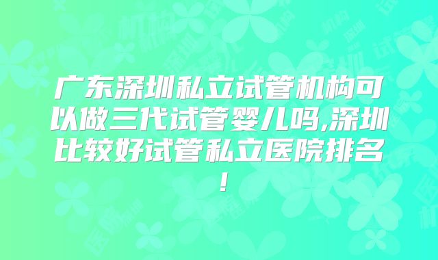 广东深圳私立试管机构可以做三代试管婴儿吗,深圳比较好试管私立医院排名！