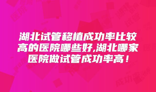 湖北试管移植成功率比较高的医院哪些好,湖北哪家医院做试管成功率高！