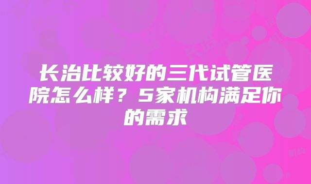 长治比较好的三代试管医院怎么样？5家机构满足你的需求