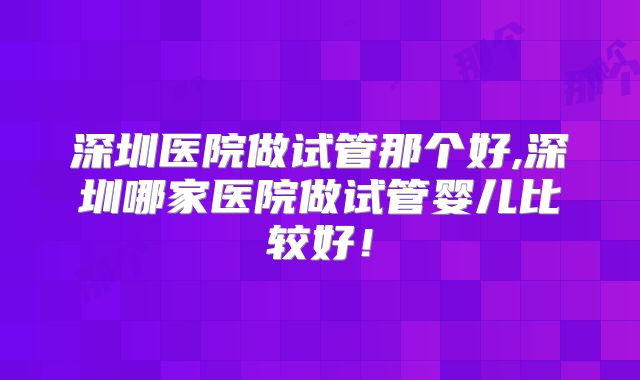 深圳医院做试管那个好,深圳哪家医院做试管婴儿比较好！