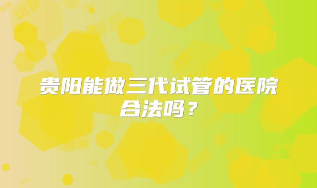 贵阳能做三代试管的医院合法吗？