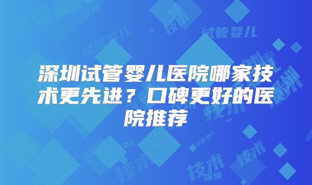 深圳试管婴儿医院哪家技术更先进？口碑更好的医院推荐
