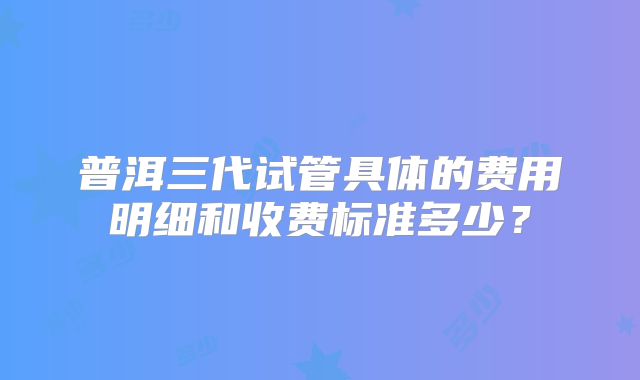 普洱三代试管具体的费用明细和收费标准多少？