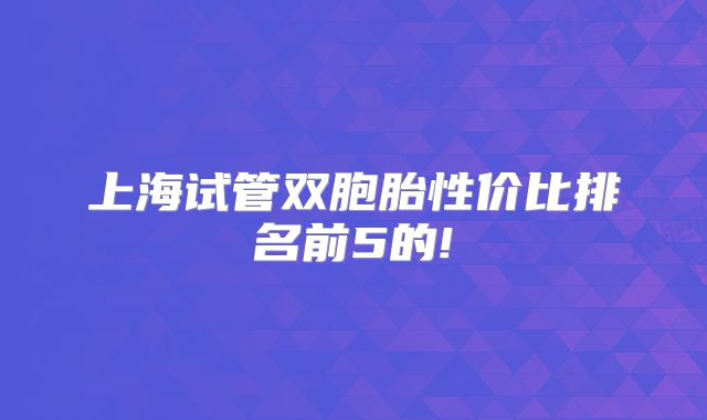 上海试管双胞胎性价比排名前5的!